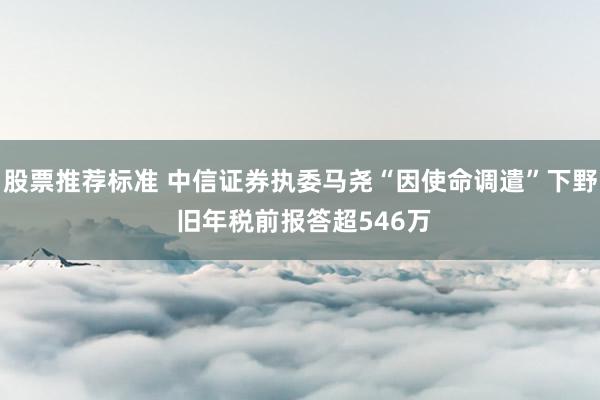 股票推荐标准 中信证券执委马尧“因使命调遣”下野 旧年税前报答超546万