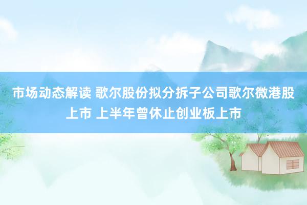 市场动态解读 歌尔股份拟分拆子公司歌尔微港股上市 上半年曾休止创业板上市