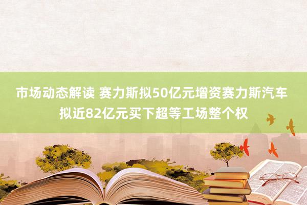 市场动态解读 赛力斯拟50亿元增资赛力斯汽车 拟近82亿元买下超等工场整个权