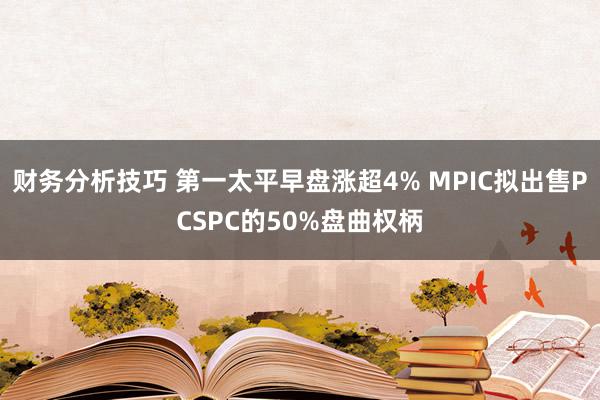 财务分析技巧 第一太平早盘涨超4% MPIC拟出售PCSPC的50%盘曲权柄