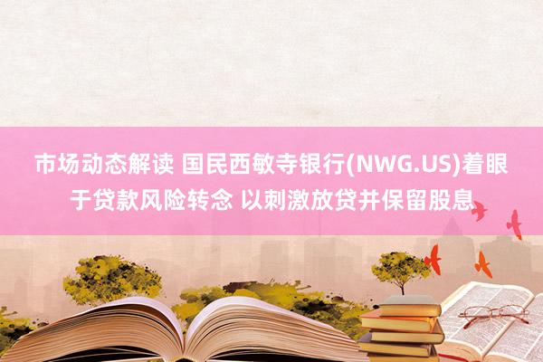 市场动态解读 国民西敏寺银行(NWG.US)着眼于贷款风险转念 以刺激放贷并保留股息