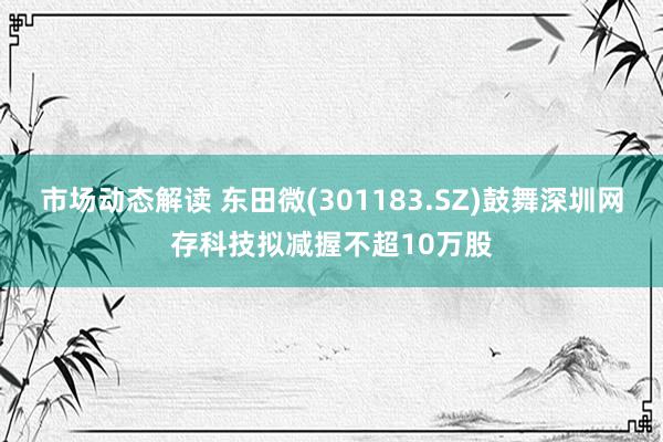 市场动态解读 东田微(301183.SZ)鼓舞深圳网存科技拟减握不超10万股