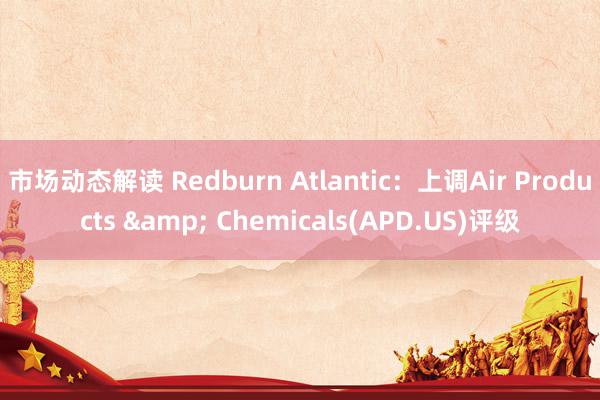 市场动态解读 Redburn Atlantic：上调Air Products & Chemicals(APD.US)评级