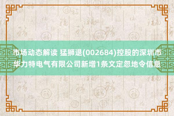 市场动态解读 猛狮退(002684)控股的深圳市华力特电气有限公司新增1条文定忽地令信息