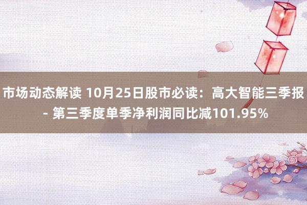 市场动态解读 10月25日股市必读：高大智能三季报 - 第三季度单季净利润同比减101.95%