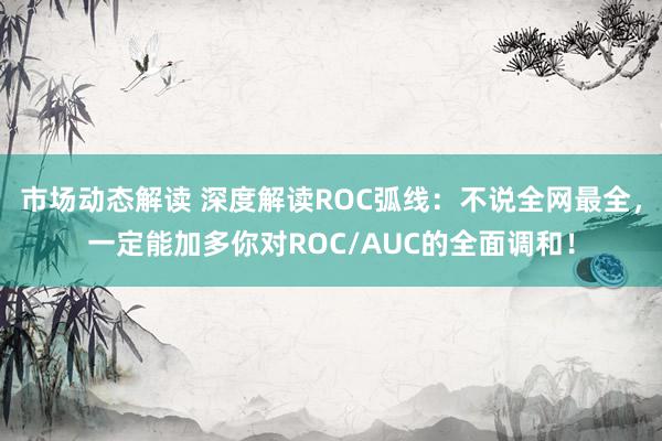 市场动态解读 深度解读ROC弧线：不说全网最全，一定能加多你对ROC/AUC的全面调和！