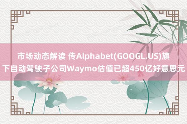 市场动态解读 传Alphabet(GOOGL.US)旗下自动驾驶子公司Waymo估值已超450亿好意思元