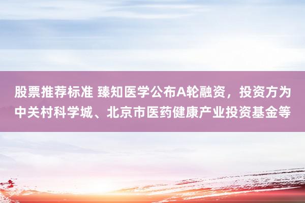 股票推荐标准 臻知医学公布A轮融资，投资方为中关村科学城、北京市医药健康产业投资基金等