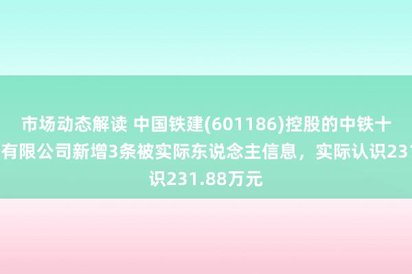 市场动态解读 中国铁建(601186)控股的中铁十八局集团有限公司新增3条被实际东说念主信息，实际认识231.88万元