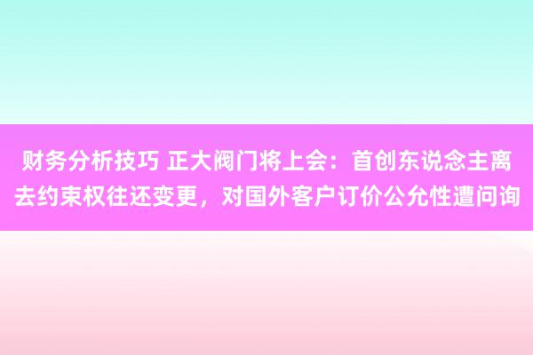 财务分析技巧 正大阀门将上会：首创东说念主离去约束权往还变更，对国外客户订价公允性遭问询