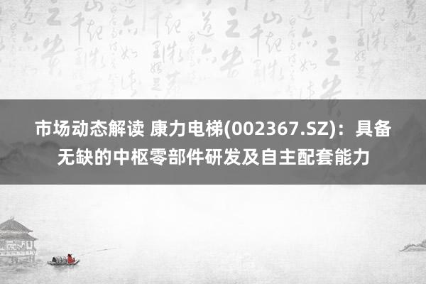 市场动态解读 康力电梯(002367.SZ)：具备无缺的中枢零部件研发及自主配套能力