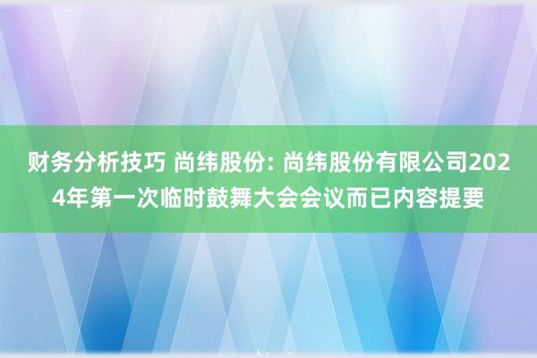 财务分析技巧 尚纬股份: 尚纬股份有限公司2024年第一次临时鼓舞大会会议而已内容提要