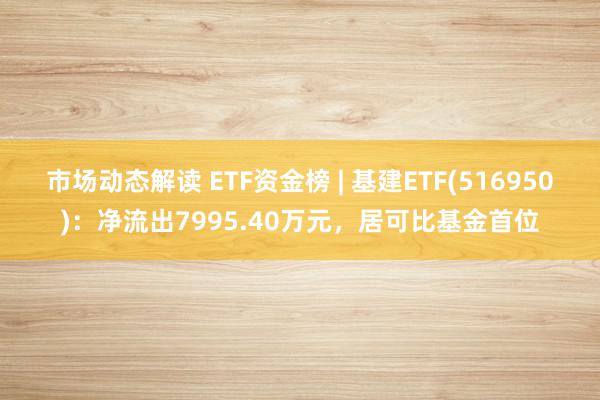 市场动态解读 ETF资金榜 | 基建ETF(516950)：净流出7995.40万元，居可比基金首位