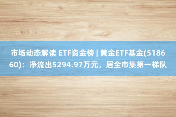 市场动态解读 ETF资金榜 | 黄金ETF基金(518660)：净流出5294.97万元，居全市集第一梯队