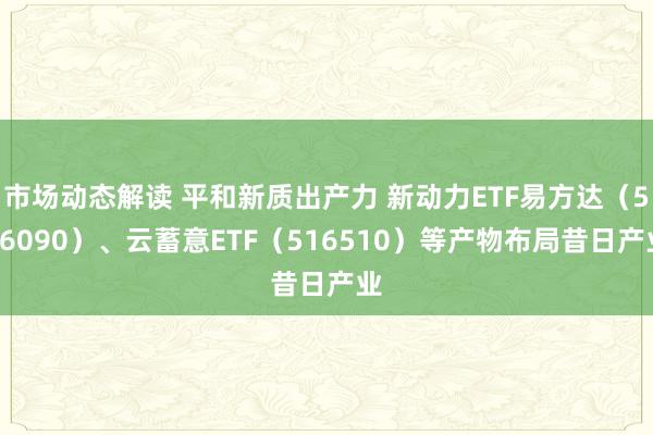 市场动态解读 平和新质出产力 新动力ETF易方达（516090）、云蓄意ETF（516510）等产物布局昔日产业