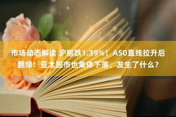 市场动态解读 沪指跌1.39%！A50直线拉升后翻绿！亚太股市也集体下落，发生了什么？