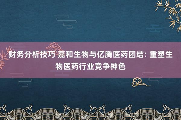 财务分析技巧 嘉和生物与亿腾医药团结: 重塑生物医药行业竞争神色