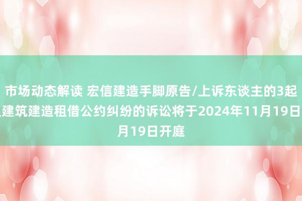 市场动态解读 宏信建造手脚原告/上诉东谈主的3起波及建筑建造租借公约纠纷的诉讼将于2024年11月19日开庭