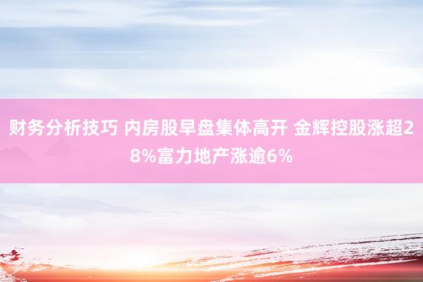 财务分析技巧 内房股早盘集体高开 金辉控股涨超28%富力地产涨逾6%