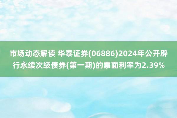 市场动态解读 华泰证券(06886)2024年公开辟行永续次级债券(第一期)的票面利率为2.39%