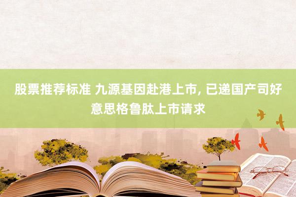 股票推荐标准 九源基因赴港上市, 已递国产司好意思格鲁肽上市请求