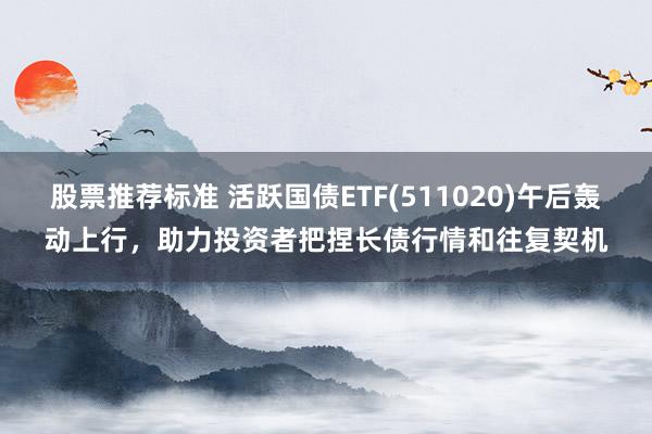 股票推荐标准 活跃国债ETF(511020)午后轰动上行，助力投资者把捏长债行情和往复契机