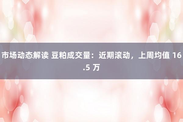 市场动态解读 豆粕成交量：近期滚动，上周均值 16.5 万