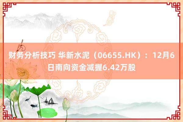 财务分析技巧 华新水泥（06655.HK）：12月6日南向资金减握6.42万股