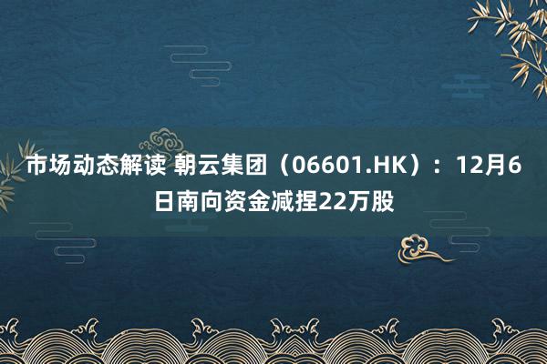 市场动态解读 朝云集团（06601.HK）：12月6日南向资金减捏22万股