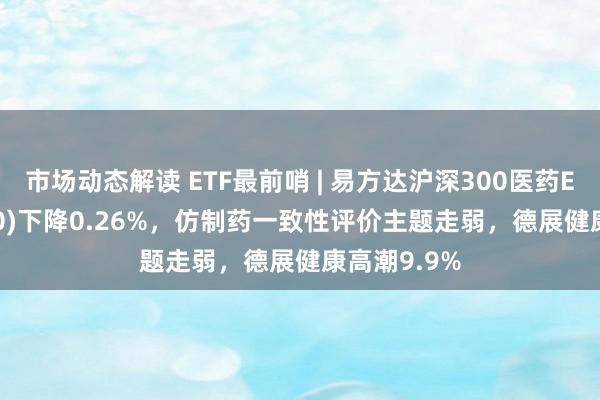 市场动态解读 ETF最前哨 | 易方达沪深300医药ETF(512010)下降0.26%，仿制药一致性评价主题走弱，德展健康高潮9.9%