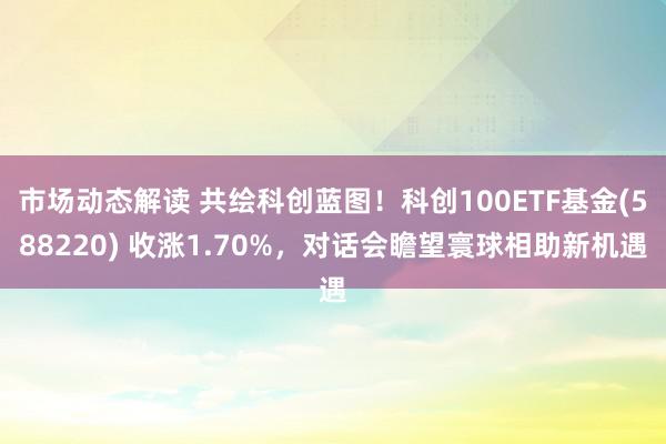 市场动态解读 共绘科创蓝图！科创100ETF基金(588220) 收涨1.70%，对话会瞻望寰球相助新机遇