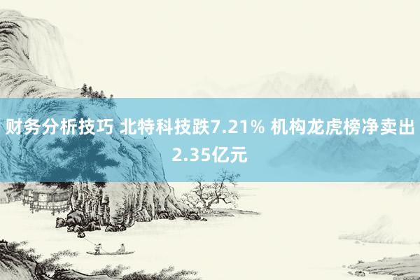 财务分析技巧 北特科技跌7.21% 机构龙虎榜净卖出2.35亿元