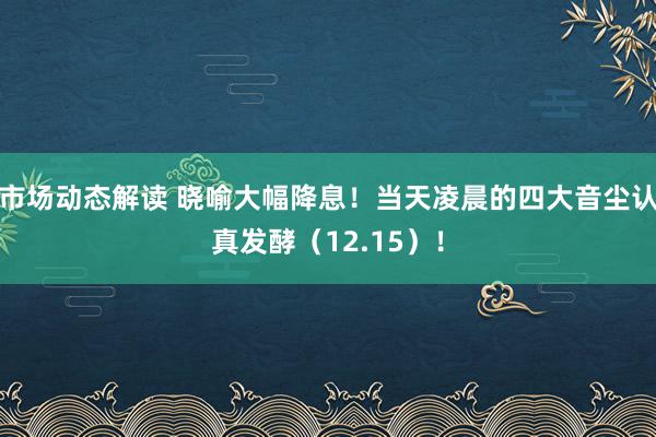 市场动态解读 晓喻大幅降息！当天凌晨的四大音尘认真发酵（12.15）！