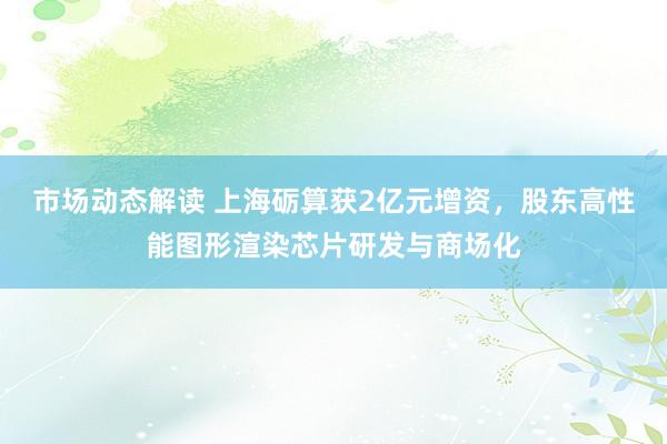 市场动态解读 上海砺算获2亿元增资，股东高性能图形渲染芯片研发与商场化