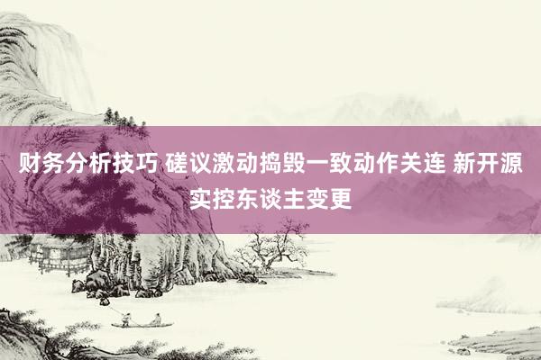 财务分析技巧 磋议激动捣毁一致动作关连 新开源实控东谈主变更