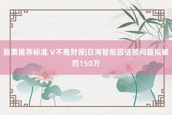 股票推荐标准 V不雅财报|日海智能因信披问题拟被罚150万