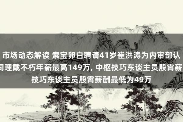 市场动态解读 索宝卵白聘请41岁崔洪涛为内审部认真东谈主, 总司理戴不朽年薪最高149万, 中枢技巧东谈主员殷霄薪酬最低为49万