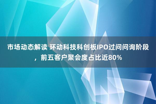 市场动态解读 环动科技科创板IPO过问问询阶段，前五客户聚会度占比近80%