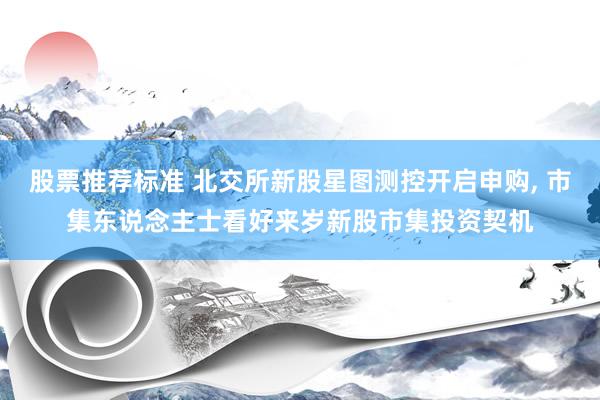 股票推荐标准 北交所新股星图测控开启申购, 市集东说念主士看好来岁新股市集投资契机