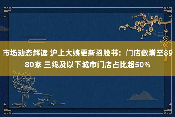 市场动态解读 沪上大姨更新招股书：门店数增至8980家 三线及以下城市门店占比超50%