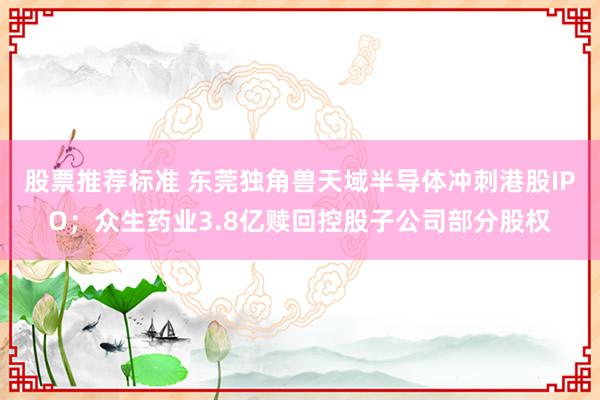 股票推荐标准 东莞独角兽天域半导体冲刺港股IPO；众生药业3.8亿赎回控股子公司部分股权