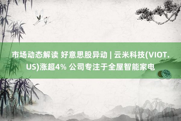 市场动态解读 好意思股异动 | 云米科技(VIOT.US)涨超4% 公司专注于全屋智能家电