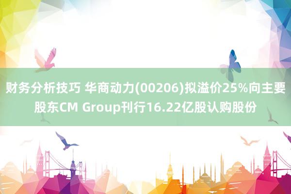 财务分析技巧 华商动力(00206)拟溢价25%向主要股东CM Group刊行16.22亿股认购股份