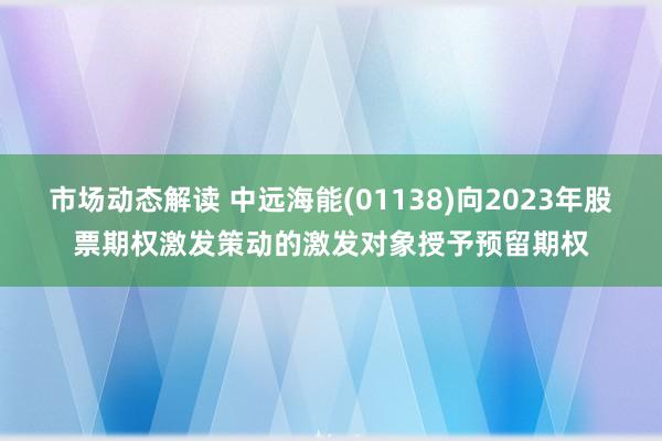 市场动态解读 中远海能(01138)向2023年股票期权激发策动的激发对象授予预留期权