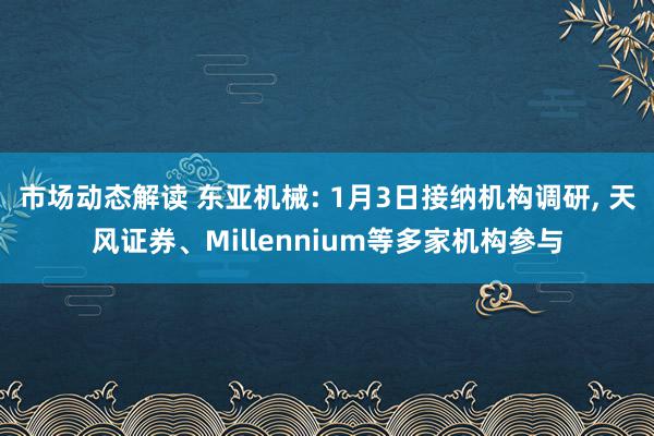 市场动态解读 东亚机械: 1月3日接纳机构调研, 天风证券、Millennium等多家机构参与