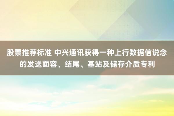 股票推荐标准 中兴通讯获得一种上行数据信说念的发送面容、结尾、基站及储存介质专利