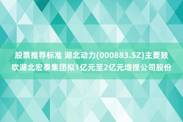 股票推荐标准 湖北动力(000883.SZ)主要鼓吹湖北宏泰集团拟1亿元至2亿元增捏公司股份