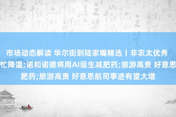 市场动态解读 华尔街到陆家嘴精选丨非农太优秀 好意思联储降息连忙降温;诺和诺德将用AI诞生减肥药;旅游高贵 好意思航司事迹有望大增