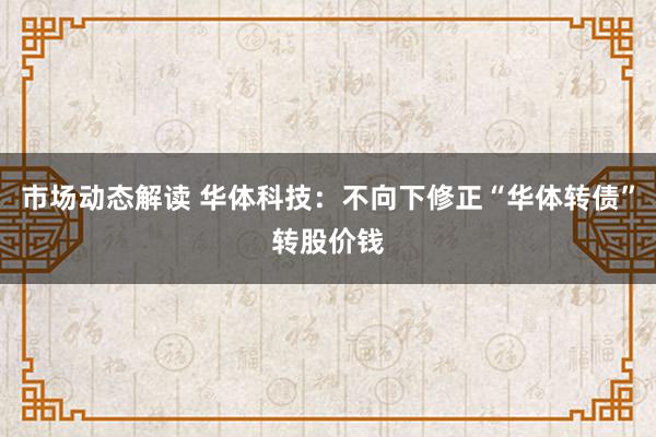 市场动态解读 华体科技：不向下修正“华体转债”转股价钱