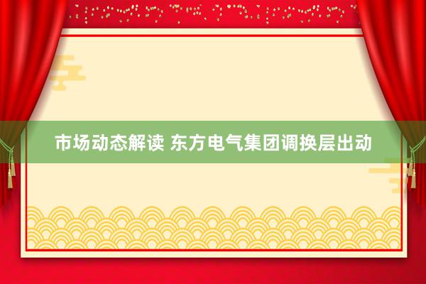 市场动态解读 东方电气集团调换层出动